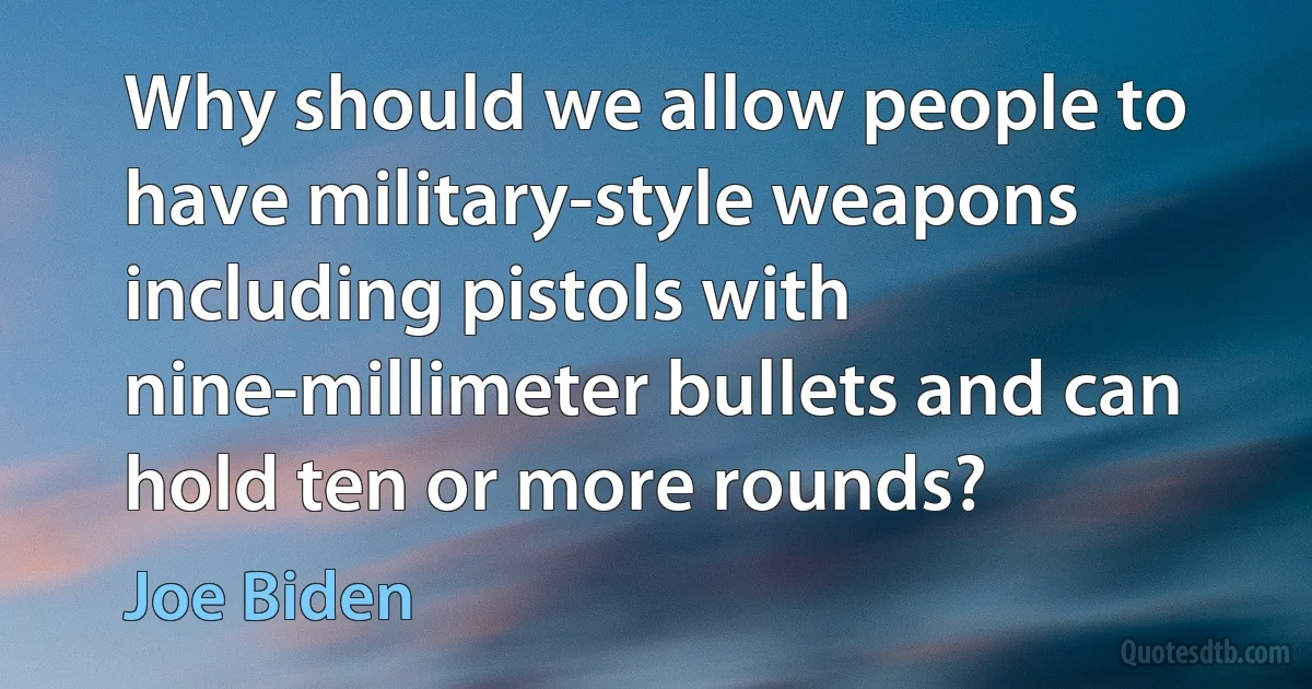 Why should we allow people to have military-style weapons including pistols with nine-millimeter bullets and can hold ten or more rounds? (Joe Biden)