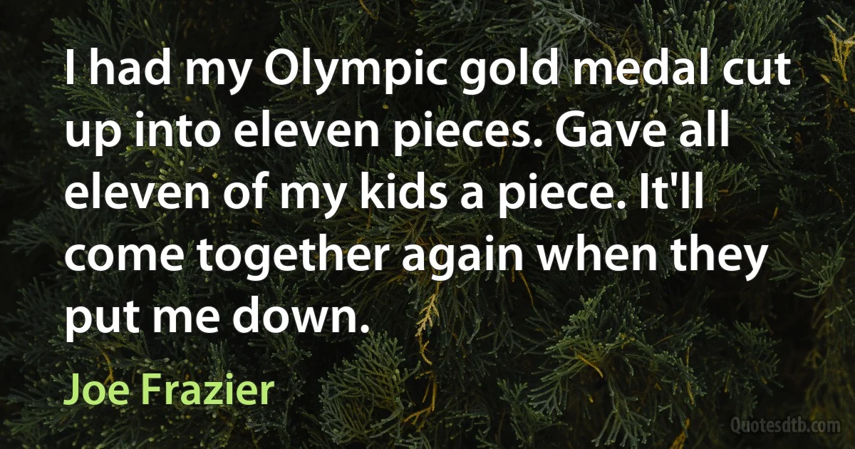 I had my Olympic gold medal cut up into eleven pieces. Gave all eleven of my kids a piece. It'll come together again when they put me down. (Joe Frazier)