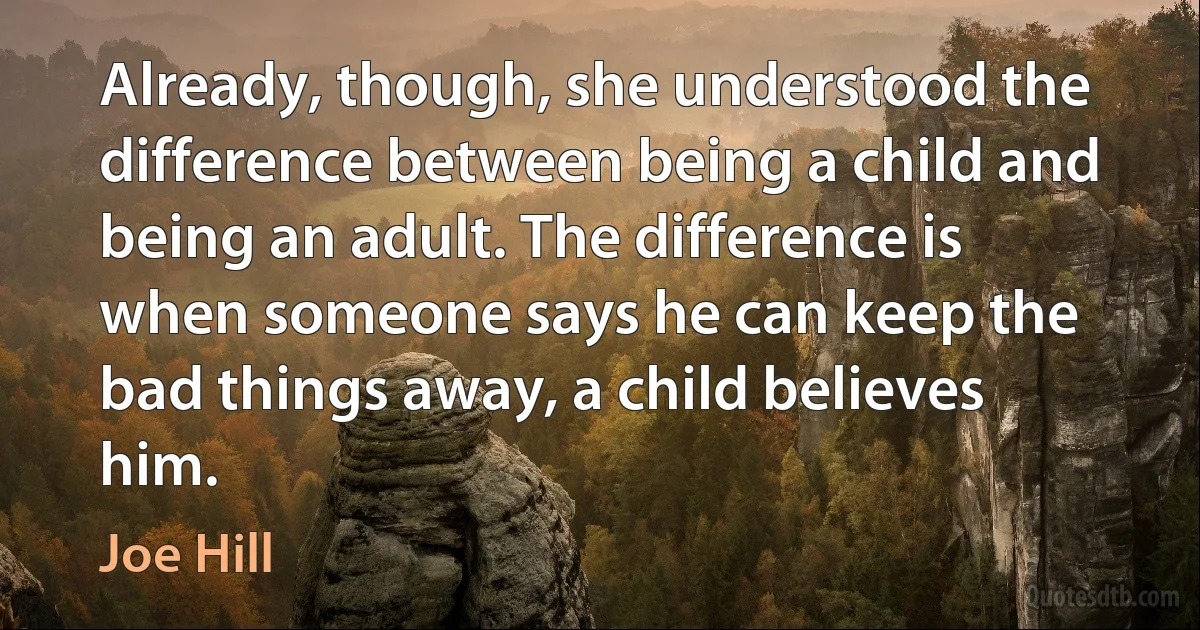 Already, though, she understood the difference between being a child and being an adult. The difference is when someone says he can keep the bad things away, a child believes him. (Joe Hill)