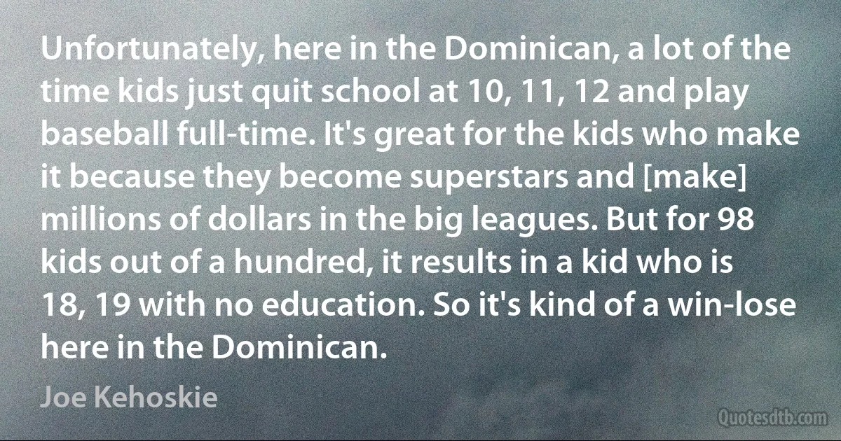 Unfortunately, here in the Dominican, a lot of the time kids just quit school at 10, 11, 12 and play baseball full-time. It's great for the kids who make it because they become superstars and [make] millions of dollars in the big leagues. But for 98 kids out of a hundred, it results in a kid who is 18, 19 with no education. So it's kind of a win-lose here in the Dominican. (Joe Kehoskie)