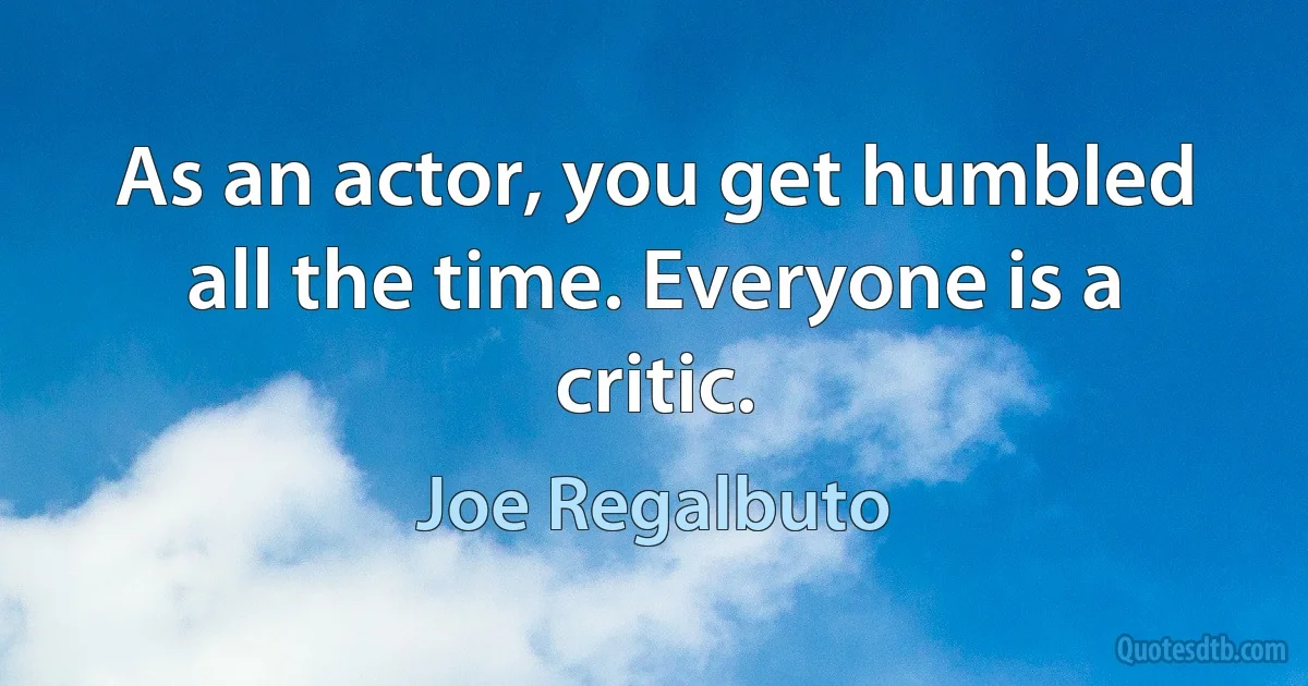 As an actor, you get humbled all the time. Everyone is a critic. (Joe Regalbuto)