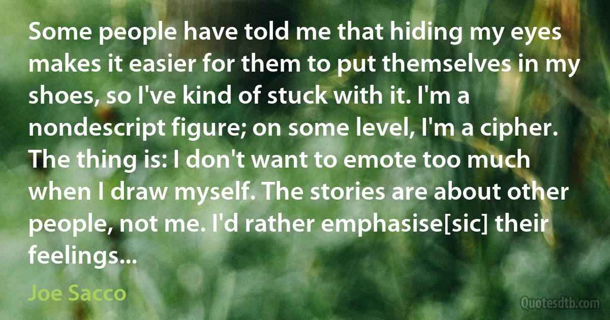 Some people have told me that hiding my eyes makes it easier for them to put themselves in my shoes, so I've kind of stuck with it. I'm a nondescript figure; on some level, I'm a cipher. The thing is: I don't want to emote too much when I draw myself. The stories are about other people, not me. I'd rather emphasise[sic] their feelings... (Joe Sacco)