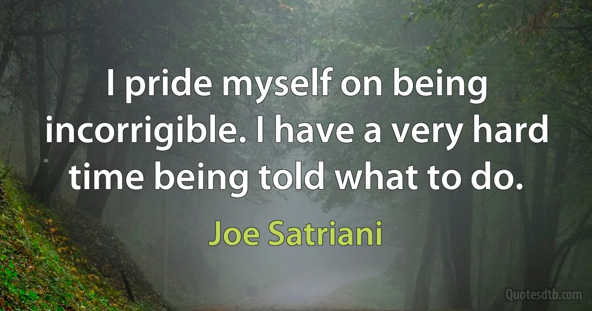 I pride myself on being incorrigible. I have a very hard time being told what to do. (Joe Satriani)