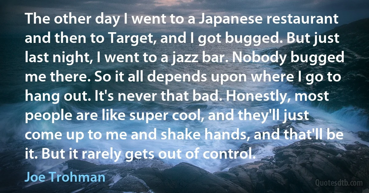 The other day I went to a Japanese restaurant and then to Target, and I got bugged. But just last night, I went to a jazz bar. Nobody bugged me there. So it all depends upon where I go to hang out. It's never that bad. Honestly, most people are like super cool, and they'll just come up to me and shake hands, and that'll be it. But it rarely gets out of control. (Joe Trohman)