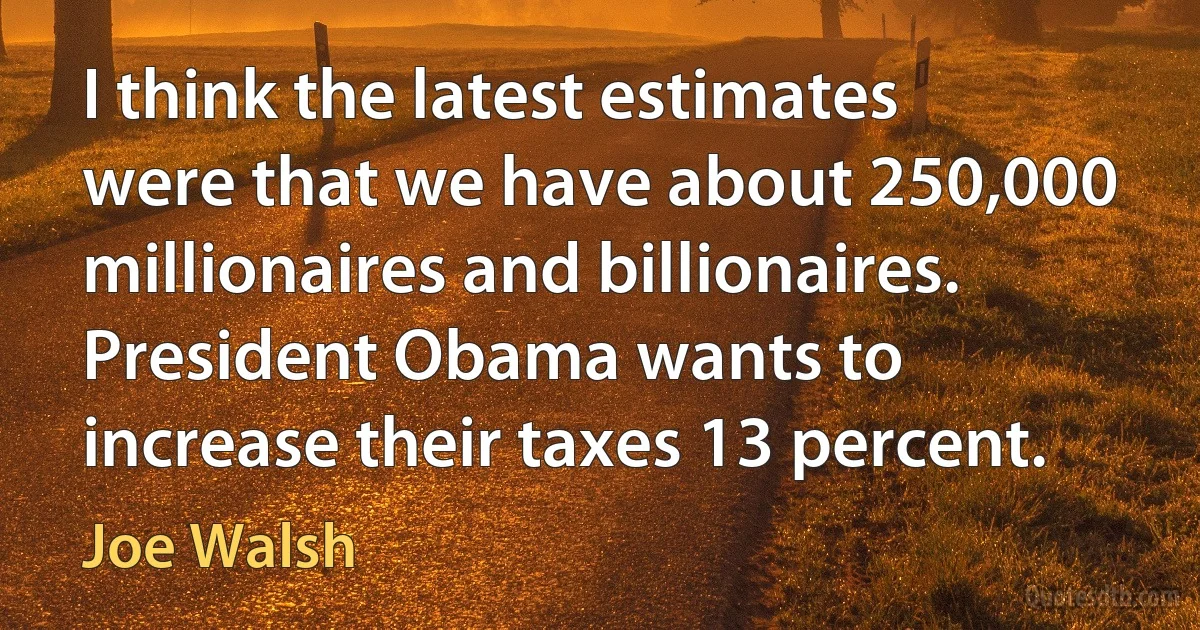 I think the latest estimates were that we have about 250,000 millionaires and billionaires. President Obama wants to increase their taxes 13 percent. (Joe Walsh)