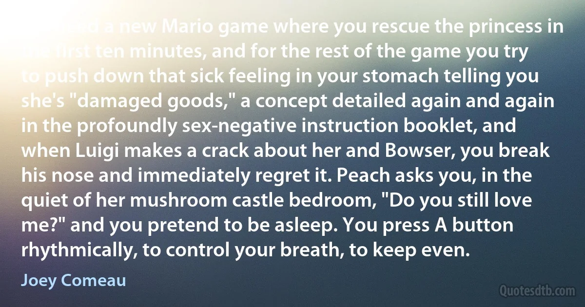 We need a new Mario game where you rescue the princess in the first ten minutes, and for the rest of the game you try to push down that sick feeling in your stomach telling you she's "damaged goods," a concept detailed again and again in the profoundly sex-negative instruction booklet, and when Luigi makes a crack about her and Bowser, you break his nose and immediately regret it. Peach asks you, in the quiet of her mushroom castle bedroom, "Do you still love me?" and you pretend to be asleep. You press A button rhythmically, to control your breath, to keep even. (Joey Comeau)