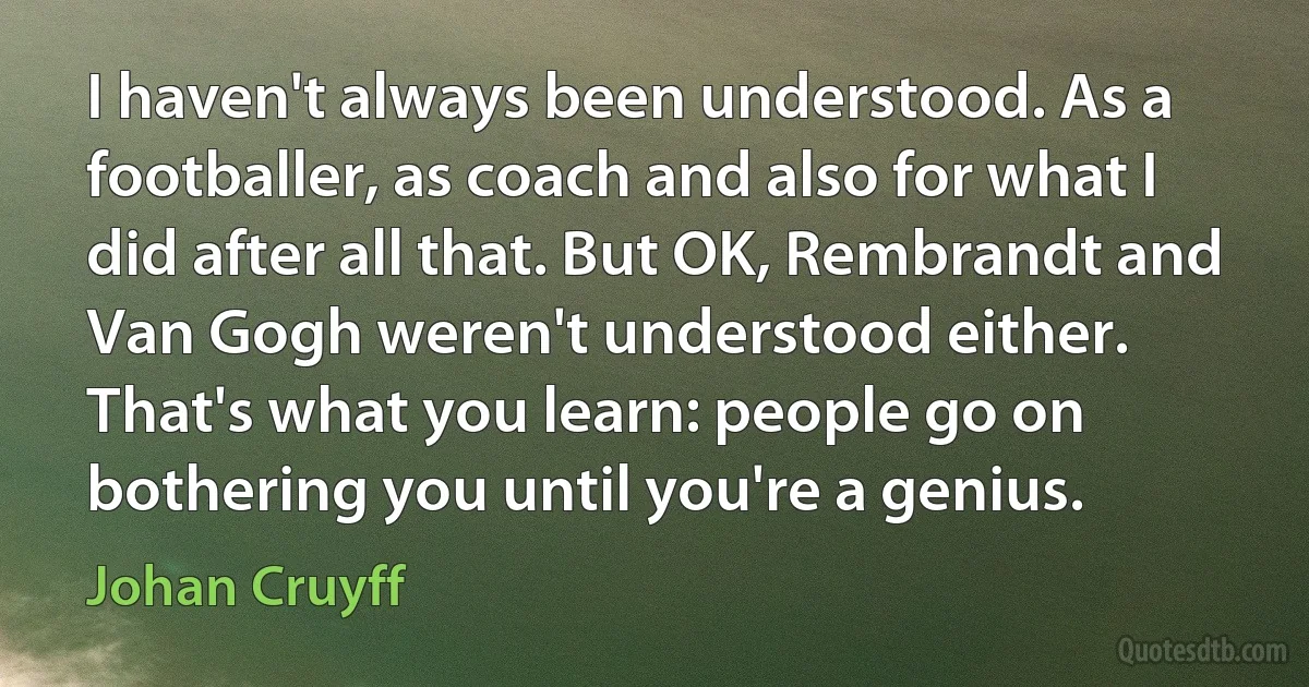 I haven't always been understood. As a footballer, as coach and also for what I did after all that. But OK, Rembrandt and Van Gogh weren't understood either. That's what you learn: people go on bothering you until you're a genius. (Johan Cruyff)