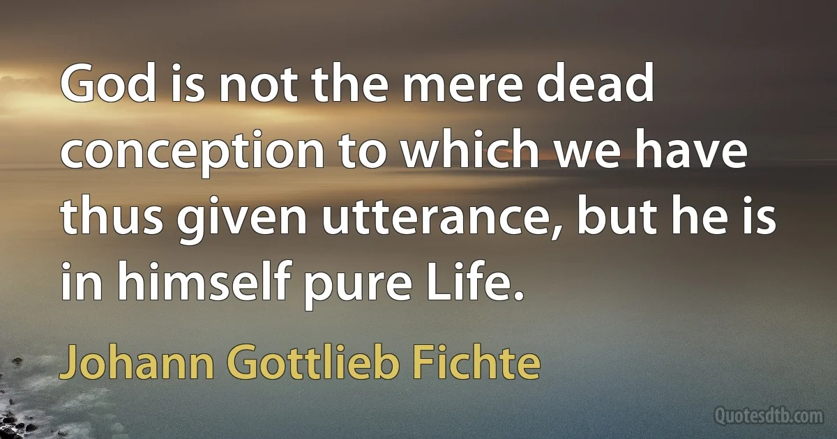 God is not the mere dead conception to which we have thus given utterance, but he is in himself pure Life. (Johann Gottlieb Fichte)