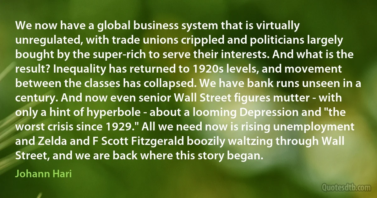 We now have a global business system that is virtually unregulated, with trade unions crippled and politicians largely bought by the super-rich to serve their interests. And what is the result? Inequality has returned to 1920s levels, and movement between the classes has collapsed. We have bank runs unseen in a century. And now even senior Wall Street figures mutter - with only a hint of hyperbole - about a looming Depression and "the worst crisis since 1929." All we need now is rising unemployment and Zelda and F Scott Fitzgerald boozily waltzing through Wall Street, and we are back where this story began. (Johann Hari)