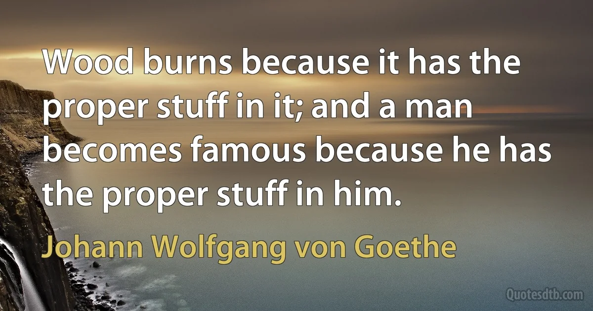 Wood burns because it has the proper stuff in it; and a man becomes famous because he has the proper stuff in him. (Johann Wolfgang von Goethe)