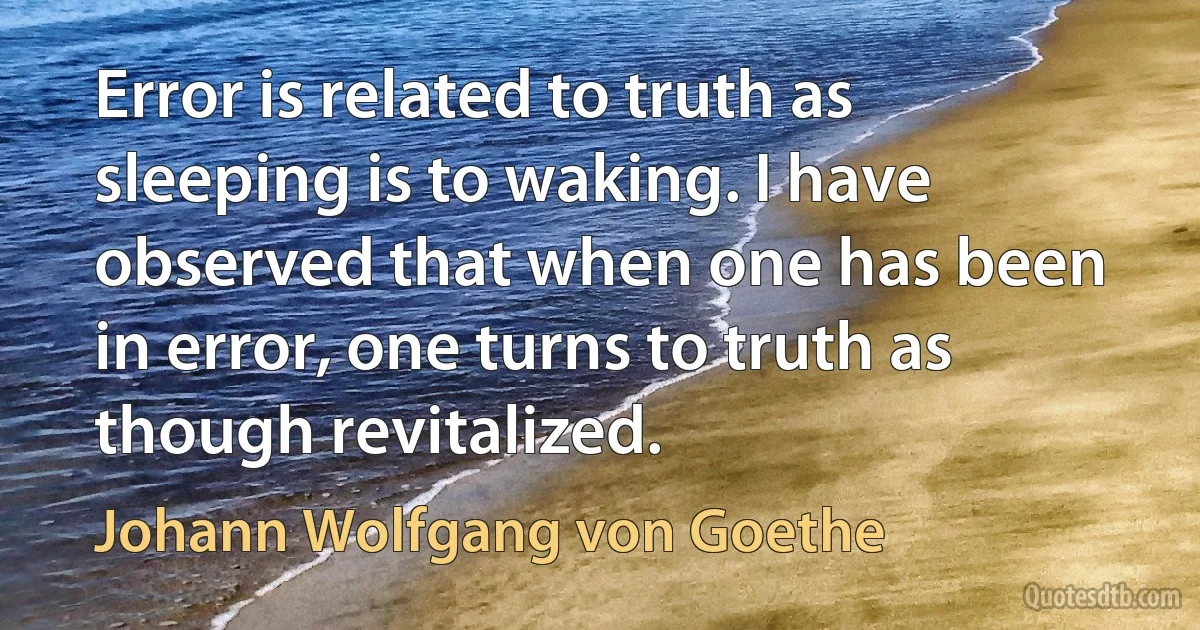 Error is related to truth as sleeping is to waking. I have observed that when one has been in error, one turns to truth as though revitalized. (Johann Wolfgang von Goethe)