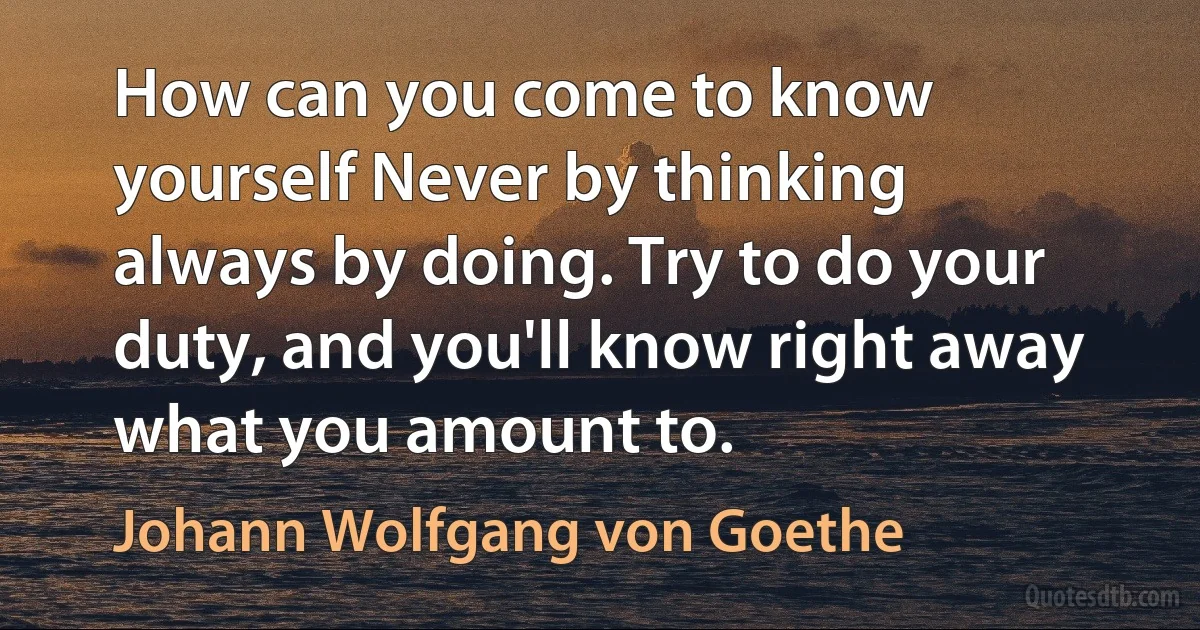 How can you come to know yourself Never by thinking always by doing. Try to do your duty, and you'll know right away what you amount to. (Johann Wolfgang von Goethe)