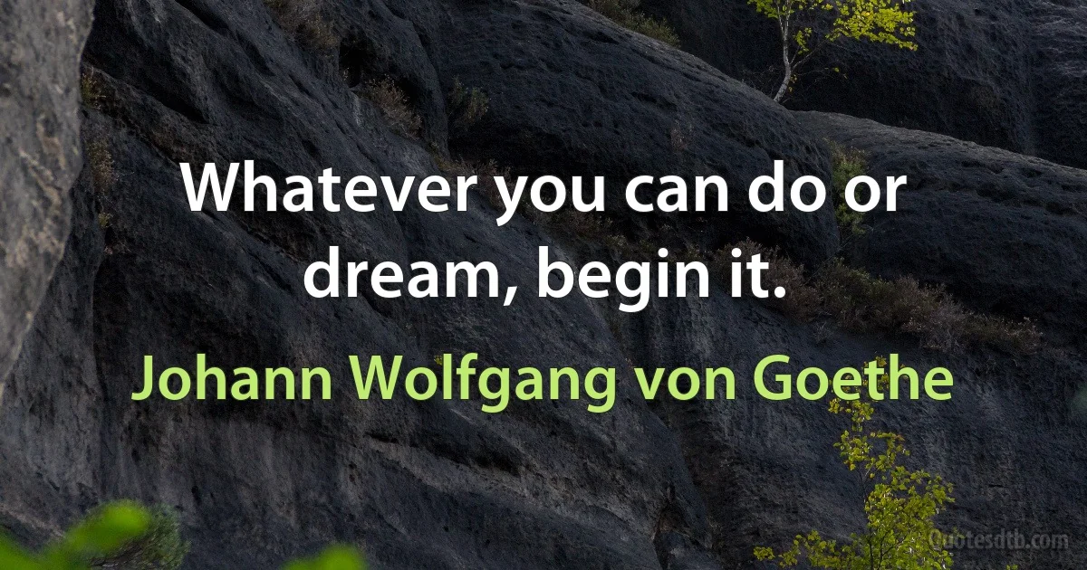 Whatever you can do or dream, begin it. (Johann Wolfgang von Goethe)