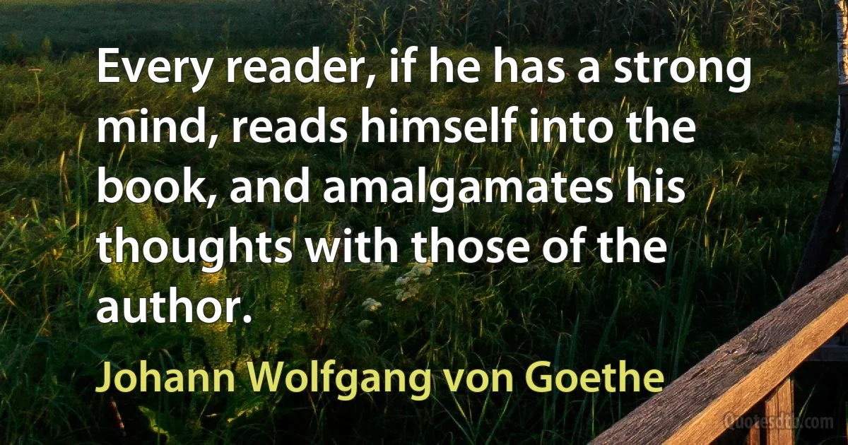 Every reader, if he has a strong mind, reads himself into the book, and amalgamates his thoughts with those of the author. (Johann Wolfgang von Goethe)