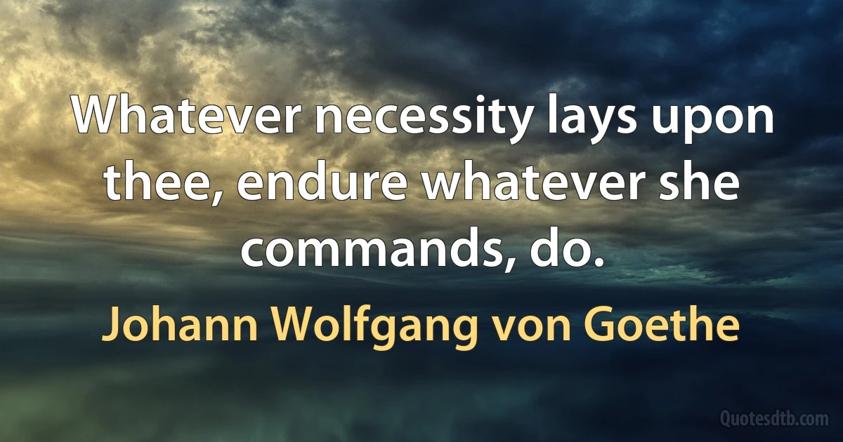 Whatever necessity lays upon thee, endure whatever she commands, do. (Johann Wolfgang von Goethe)