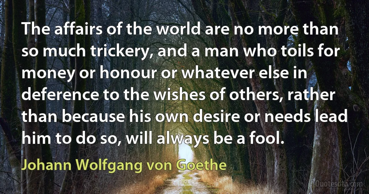 The affairs of the world are no more than so much trickery, and a man who toils for money or honour or whatever else in deference to the wishes of others, rather than because his own desire or needs lead him to do so, will always be a fool. (Johann Wolfgang von Goethe)