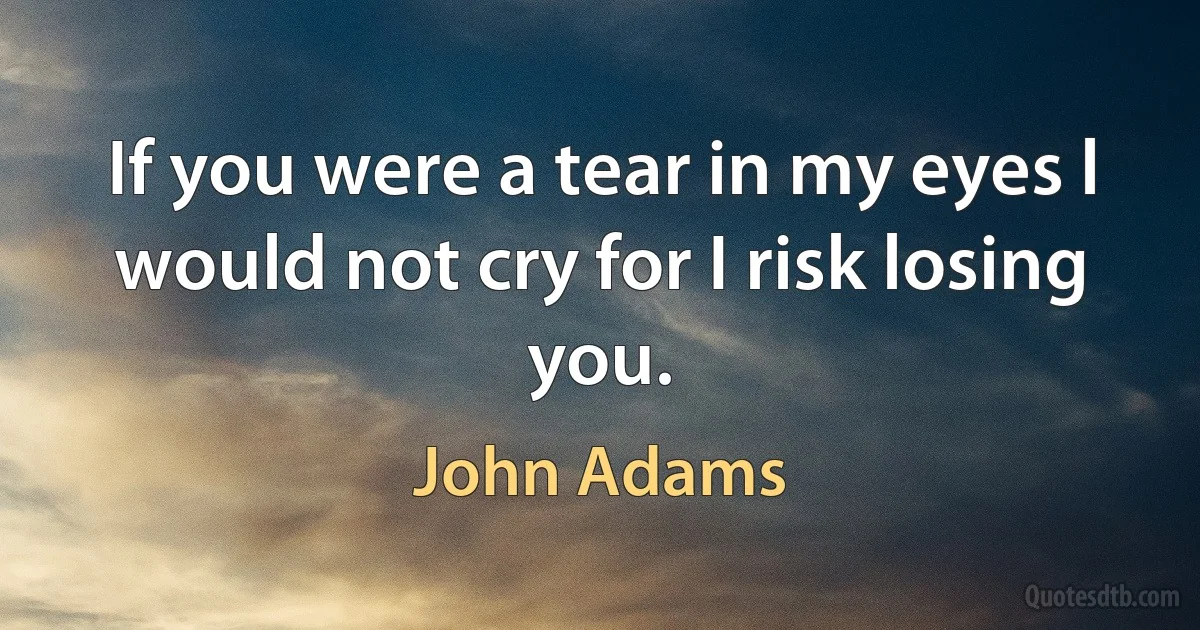 If you were a tear in my eyes l would not cry for I risk losing you. (John Adams)