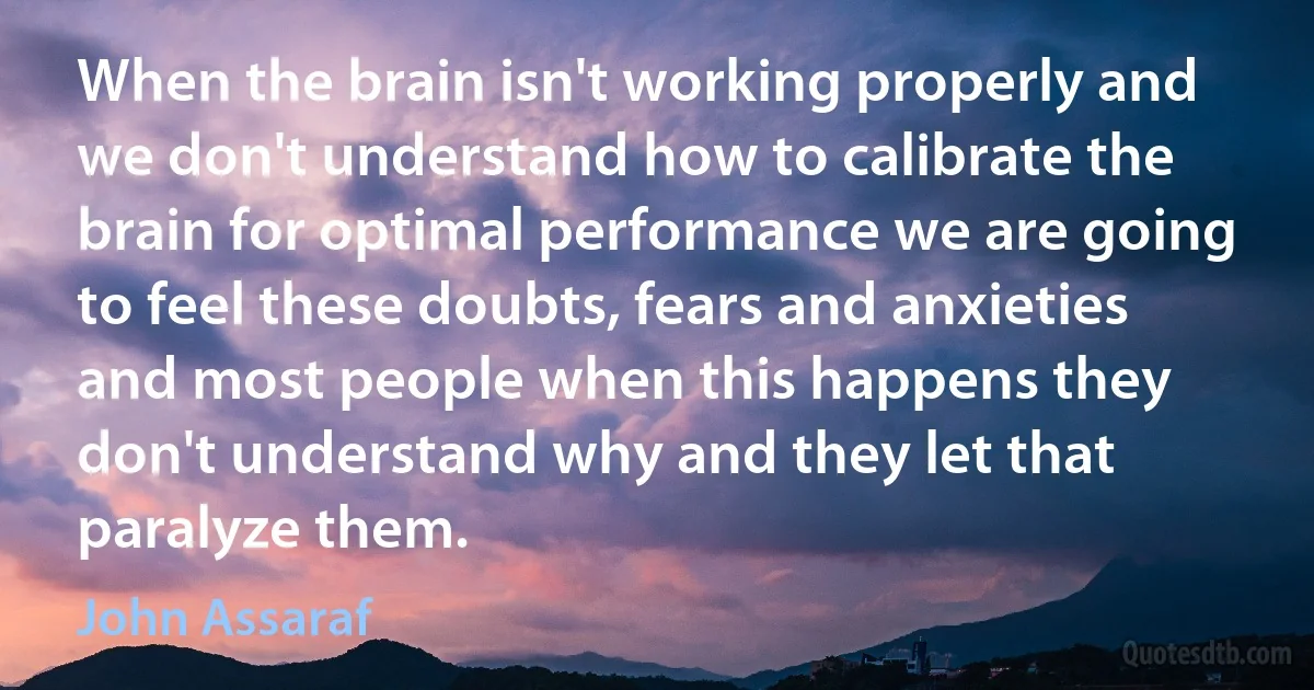 When the brain isn't working properly and we don't understand how to calibrate the brain for optimal performance we are going to feel these doubts, fears and anxieties and most people when this happens they don't understand why and they let that paralyze them. (John Assaraf)