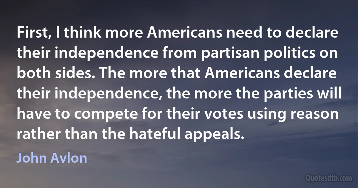 First, I think more Americans need to declare their independence from partisan politics on both sides. The more that Americans declare their independence, the more the parties will have to compete for their votes using reason rather than the hateful appeals. (John Avlon)