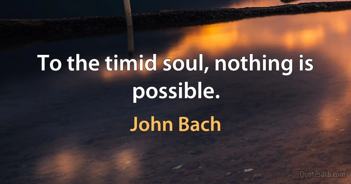 To the timid soul, nothing is possible. (John Bach)