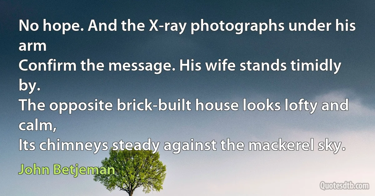 No hope. And the X-ray photographs under his arm
Confirm the message. His wife stands timidly by.
The opposite brick-built house looks lofty and calm,
Its chimneys steady against the mackerel sky. (John Betjeman)