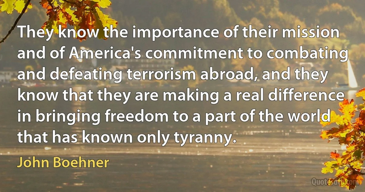 They know the importance of their mission and of America's commitment to combating and defeating terrorism abroad, and they know that they are making a real difference in bringing freedom to a part of the world that has known only tyranny. (John Boehner)