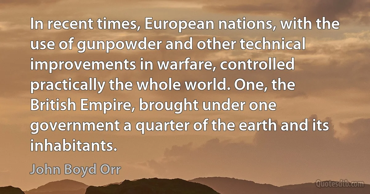 In recent times, European nations, with the use of gunpowder and other technical improvements in warfare, controlled practically the whole world. One, the British Empire, brought under one government a quarter of the earth and its inhabitants. (John Boyd Orr)