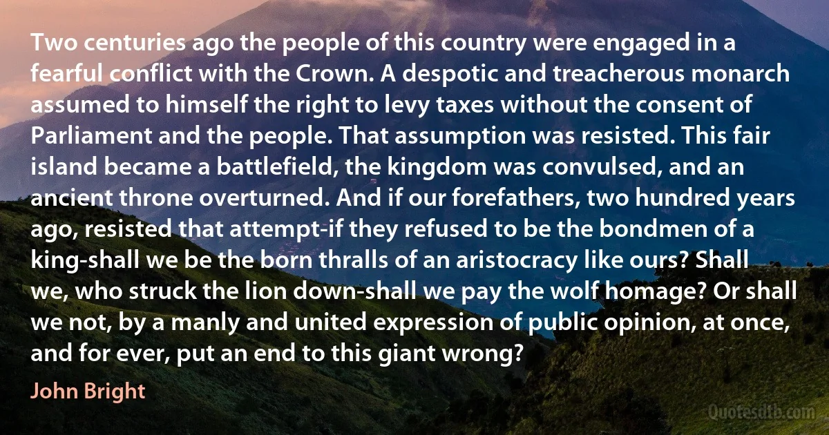 Two centuries ago the people of this country were engaged in a fearful conflict with the Crown. A despotic and treacherous monarch assumed to himself the right to levy taxes without the consent of Parliament and the people. That assumption was resisted. This fair island became a battlefield, the kingdom was convulsed, and an ancient throne overturned. And if our forefathers, two hundred years ago, resisted that attempt-if they refused to be the bondmen of a king-shall we be the born thralls of an aristocracy like ours? Shall we, who struck the lion down-shall we pay the wolf homage? Or shall we not, by a manly and united expression of public opinion, at once, and for ever, put an end to this giant wrong? (John Bright)