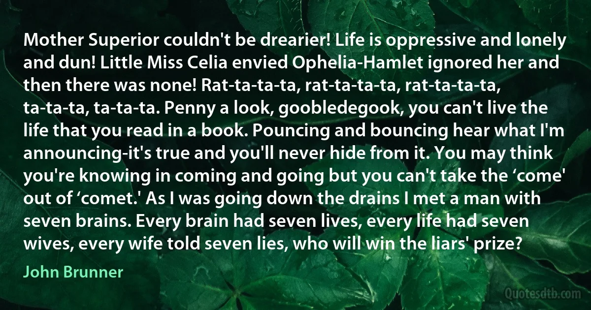 Mother Superior couldn't be drearier! Life is oppressive and lonely and dun! Little Miss Celia envied Ophelia-Hamlet ignored her and then there was none! Rat-ta-ta-ta, rat-ta-ta-ta, rat-ta-ta-ta, ta-ta-ta, ta-ta-ta. Penny a look, goobledegook, you can't live the life that you read in a book. Pouncing and bouncing hear what I'm announcing-it's true and you'll never hide from it. You may think you're knowing in coming and going but you can't take the ‘come' out of ‘comet.' As I was going down the drains I met a man with seven brains. Every brain had seven lives, every life had seven wives, every wife told seven lies, who will win the liars' prize? (John Brunner)