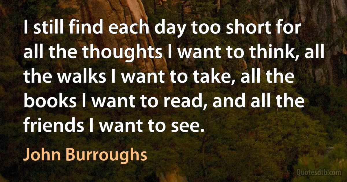 I still find each day too short for all the thoughts I want to think, all the walks I want to take, all the books I want to read, and all the friends I want to see. (John Burroughs)