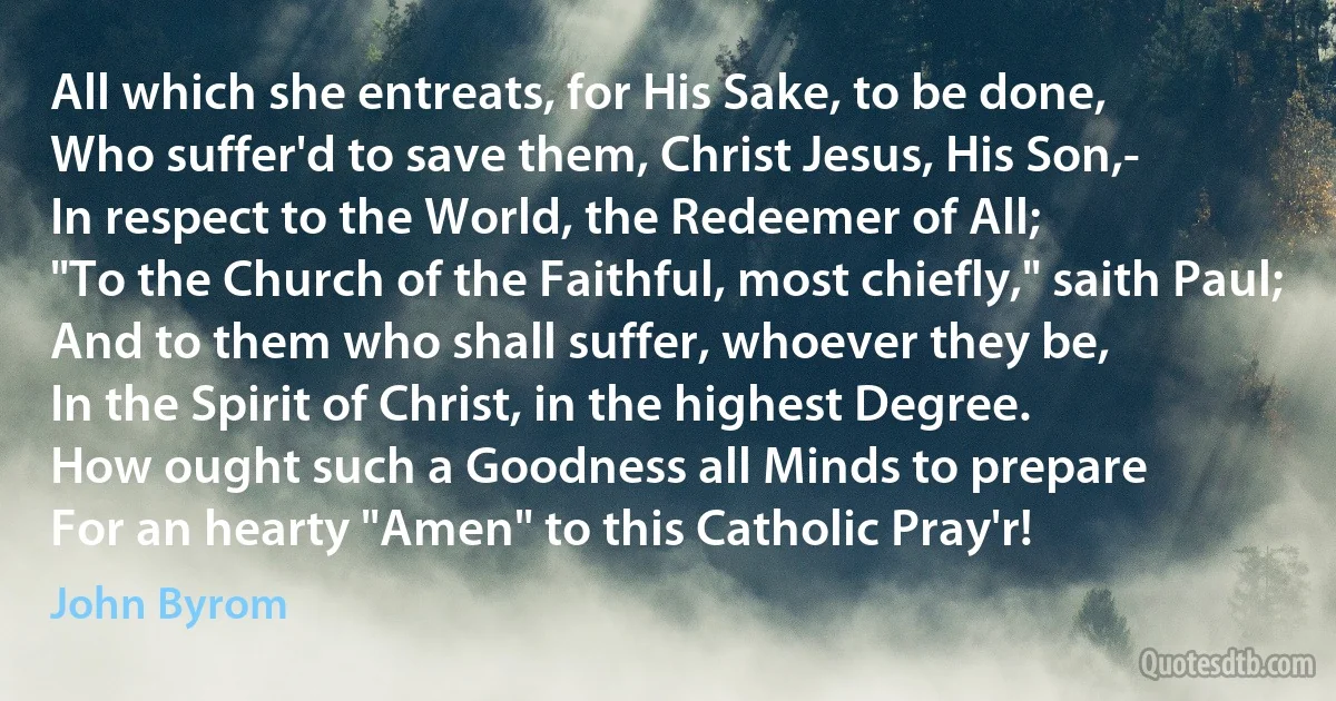 All which she entreats, for His Sake, to be done,
Who suffer'd to save them, Christ Jesus, His Son,-
In respect to the World, the Redeemer of All;
"To the Church of the Faithful, most chiefly," saith Paul;
And to them who shall suffer, whoever they be,
In the Spirit of Christ, in the highest Degree.
How ought such a Goodness all Minds to prepare
For an hearty "Amen" to this Catholic Pray'r! (John Byrom)