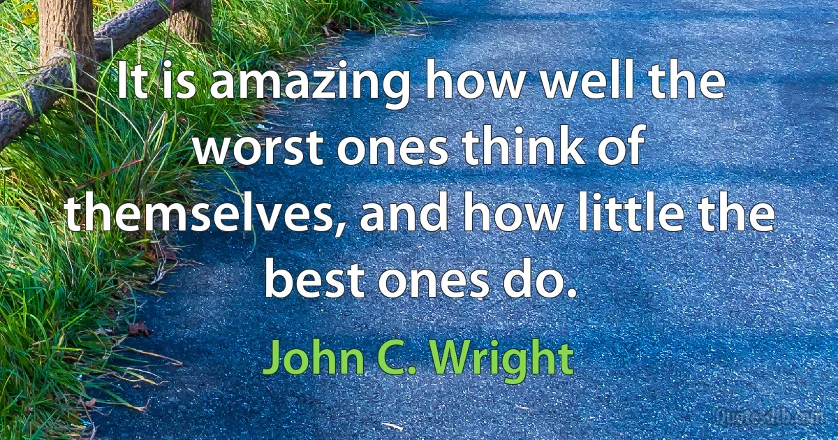 It is amazing how well the worst ones think of themselves, and how little the best ones do. (John C. Wright)