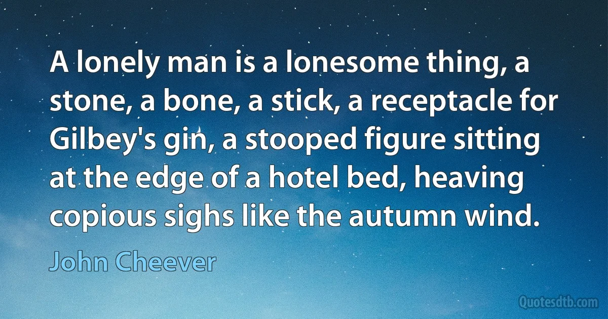 A lonely man is a lonesome thing, a stone, a bone, a stick, a receptacle for Gilbey's gin, a stooped figure sitting at the edge of a hotel bed, heaving copious sighs like the autumn wind. (John Cheever)