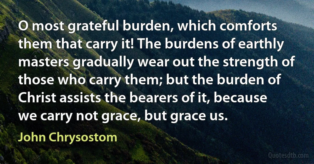 O most grateful burden, which comforts them that carry it! The burdens of earthly masters gradually wear out the strength of those who carry them; but the burden of Christ assists the bearers of it, because we carry not grace, but grace us. (John Chrysostom)