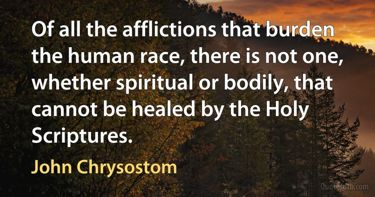 Of all the afflictions that burden the human race, there is not one, whether spiritual or bodily, that cannot be healed by the Holy Scriptures. (John Chrysostom)