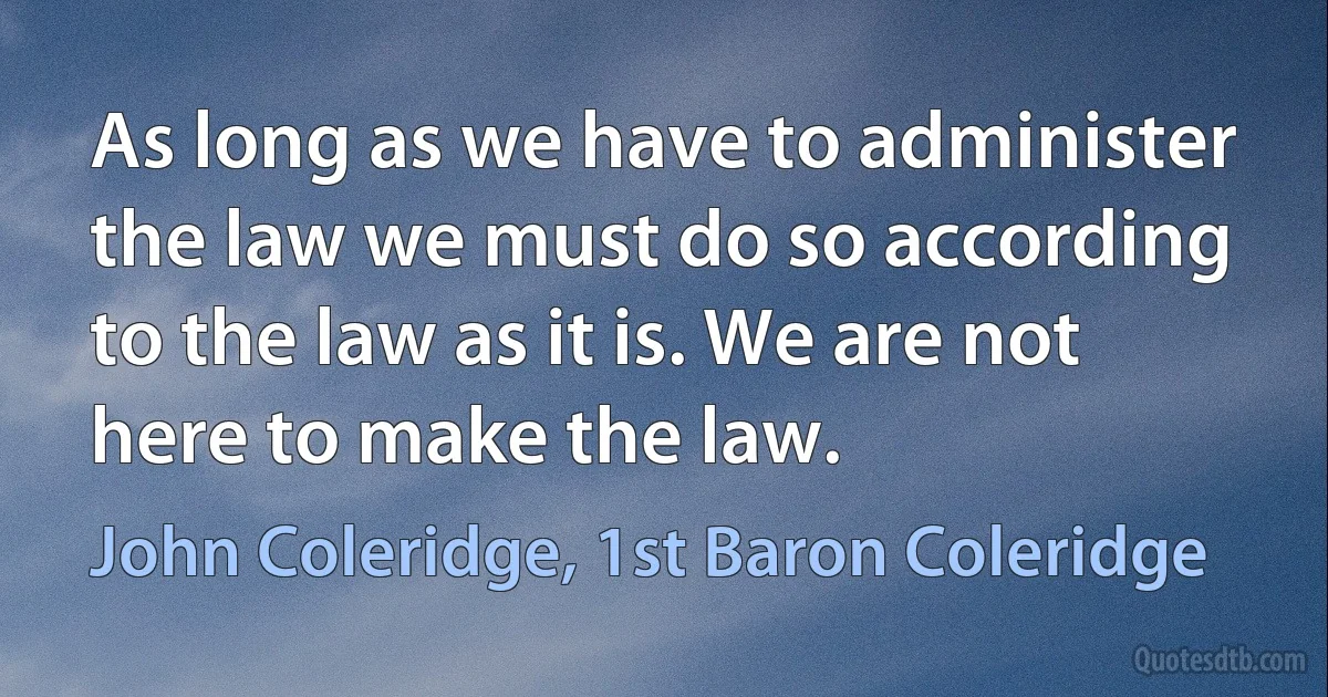 As long as we have to administer the law we must do so according to the law as it is. We are not here to make the law. (John Coleridge, 1st Baron Coleridge)