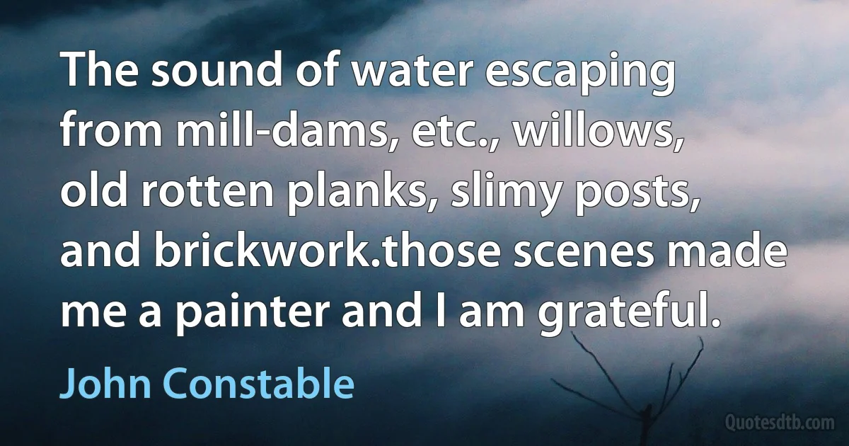 The sound of water escaping from mill-dams, etc., willows, old rotten planks, slimy posts, and brickwork.those scenes made me a painter and I am grateful. (John Constable)