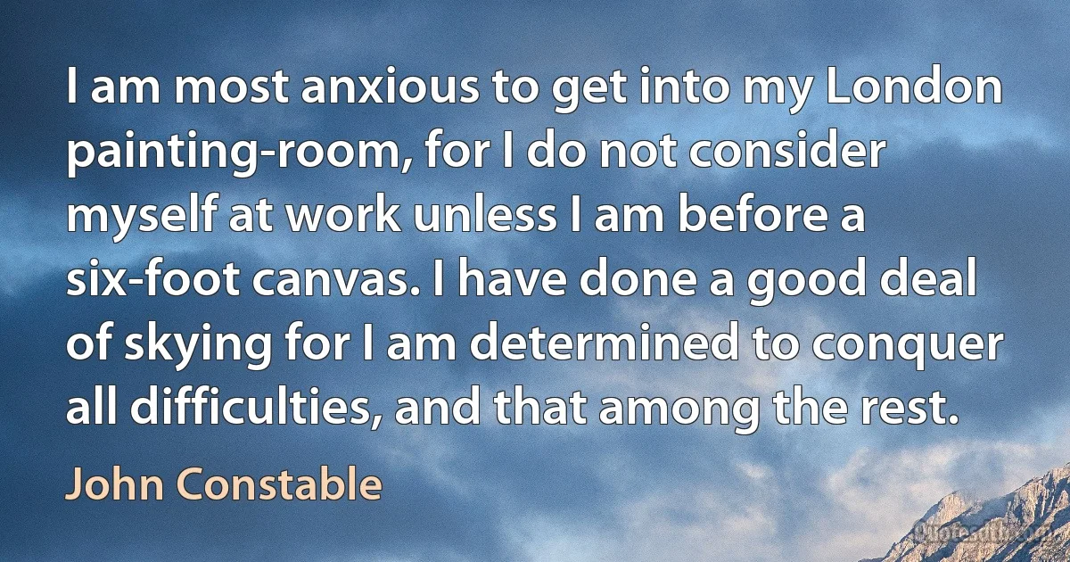 I am most anxious to get into my London painting-room, for I do not consider myself at work unless I am before a six-foot canvas. I have done a good deal of skying for I am determined to conquer all difficulties, and that among the rest. (John Constable)