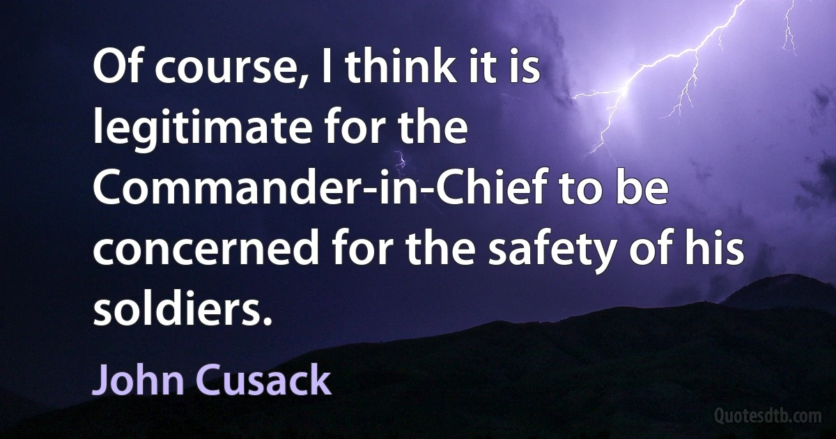 Of course, I think it is legitimate for the Commander-in-Chief to be concerned for the safety of his soldiers. (John Cusack)