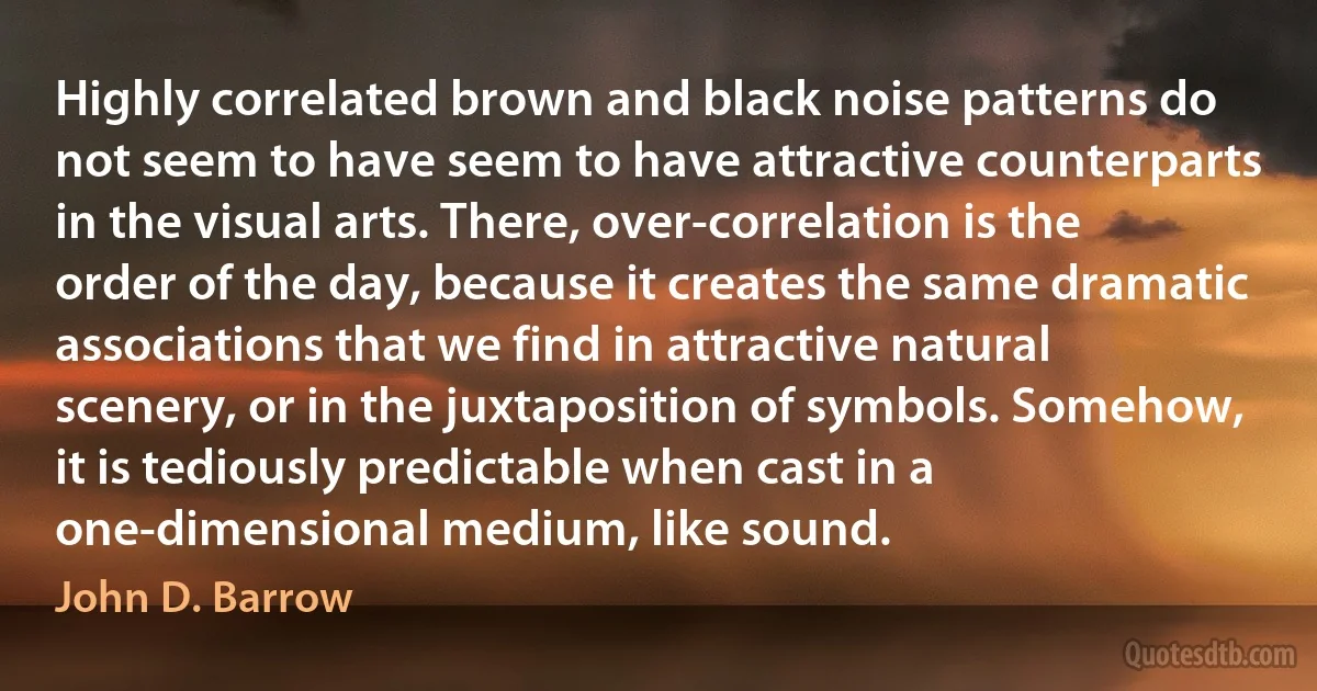 Highly correlated brown and black noise patterns do not seem to have seem to have attractive counterparts in the visual arts. There, over-correlation is the order of the day, because it creates the same dramatic associations that we find in attractive natural scenery, or in the juxtaposition of symbols. Somehow, it is tediously predictable when cast in a one-dimensional medium, like sound. (John D. Barrow)