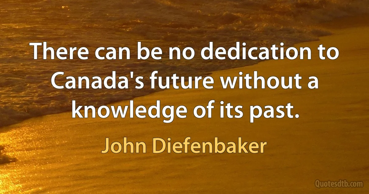 There can be no dedication to Canada's future without a knowledge of its past. (John Diefenbaker)