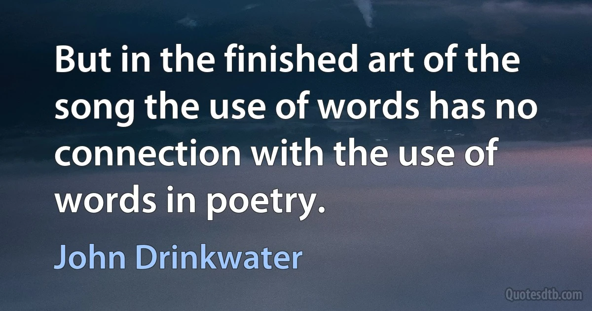 But in the finished art of the song the use of words has no connection with the use of words in poetry. (John Drinkwater)