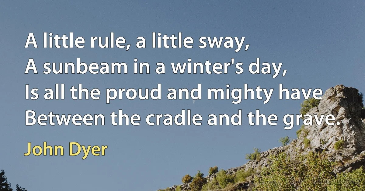 A little rule, a little sway,
A sunbeam in a winter's day,
Is all the proud and mighty have
Between the cradle and the grave. (John Dyer)