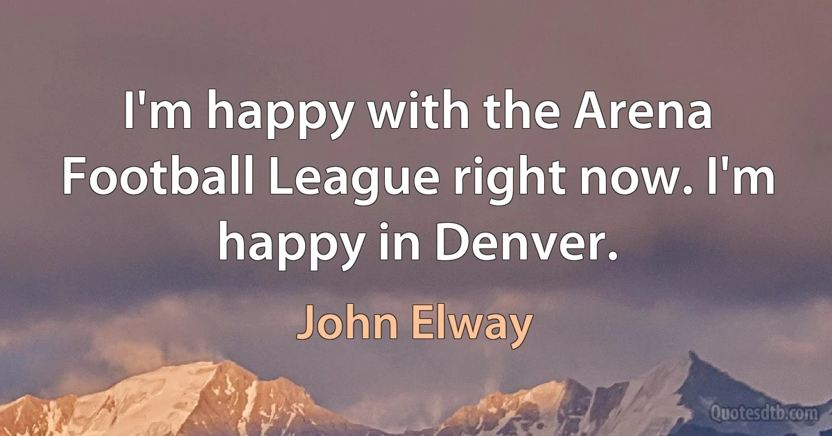 I'm happy with the Arena Football League right now. I'm happy in Denver. (John Elway)