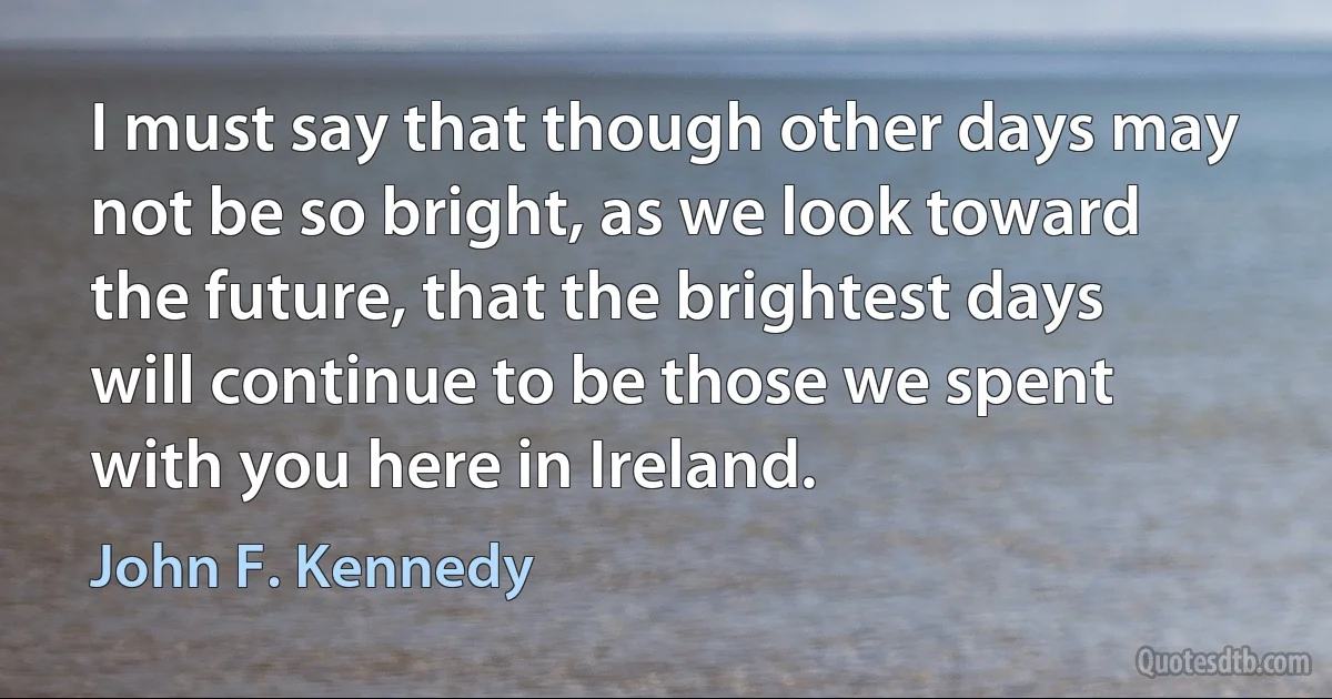 I must say that though other days may not be so bright, as we look toward the future, that the brightest days will continue to be those we spent with you here in Ireland. (John F. Kennedy)