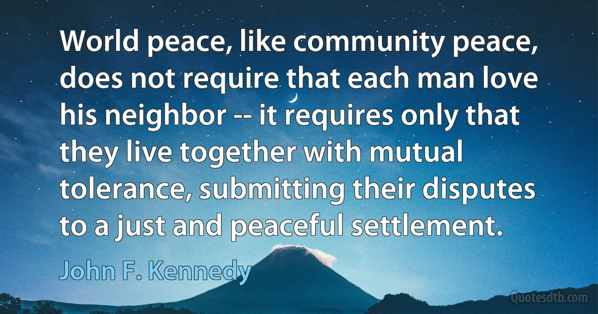 World peace, like community peace, does not require that each man love his neighbor -- it requires only that they live together with mutual tolerance, submitting their disputes to a just and peaceful settlement. (John F. Kennedy)