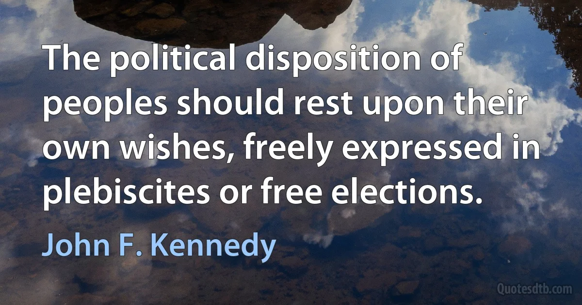 The political disposition of peoples should rest upon their own wishes, freely expressed in plebiscites or free elections. (John F. Kennedy)