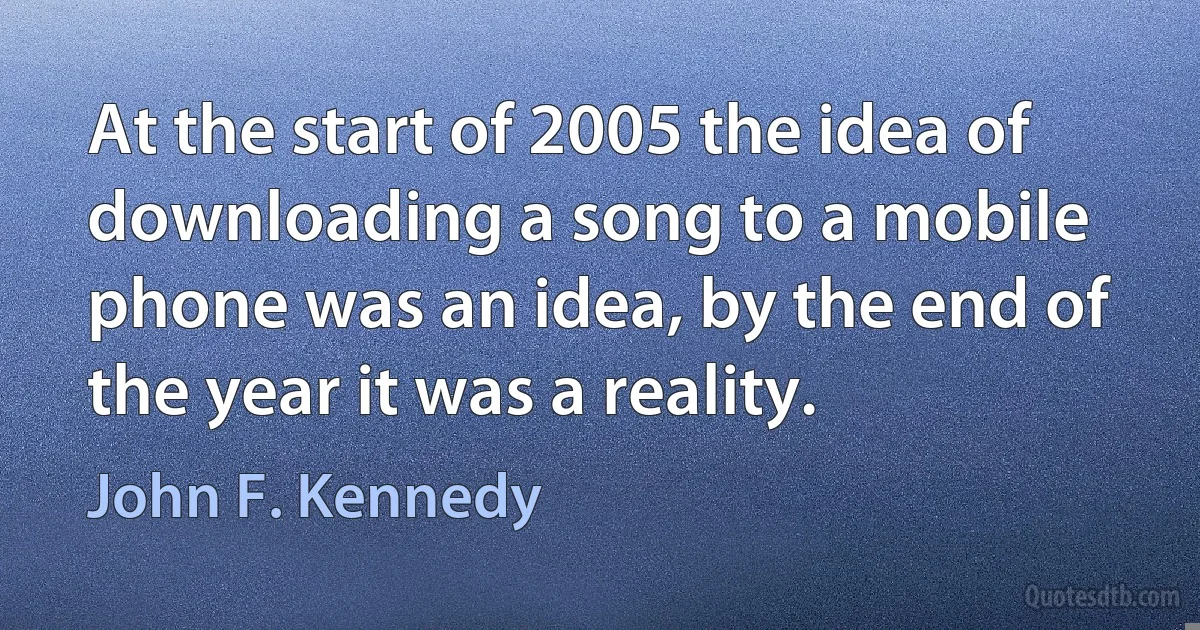 At the start of 2005 the idea of downloading a song to a mobile phone was an idea, by the end of the year it was a reality. (John F. Kennedy)