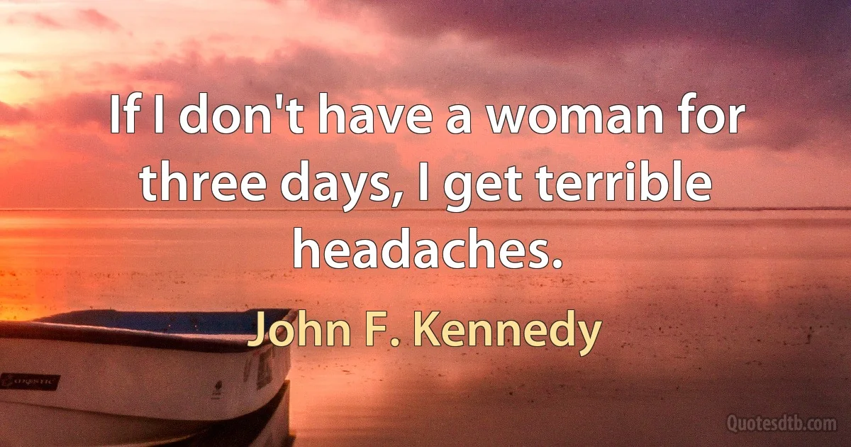 If I don't have a woman for three days, I get terrible headaches. (John F. Kennedy)