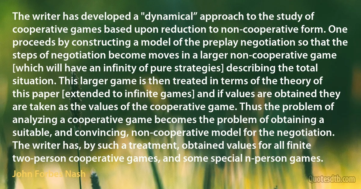 The writer has developed a "dynamical” approach to the study of cooperative games based upon reduction to non-cooperative form. One proceeds by constructing a model of the preplay negotiation so that the steps of negotiation become moves in a larger non-cooperative game [which will have an infinity of pure strategies] describing the total situation. This larger game is then treated in terms of the theory of this paper [extended to infinite games] and if values are obtained they are taken as the values of the cooperative game. Thus the problem of analyzing a cooperative game becomes the problem of obtaining a suitable, and convincing, non-cooperative model for the negotiation.
The writer has, by such a treatment, obtained values for all finite two-person cooperative games, and some special n-person games. (John Forbes Nash)